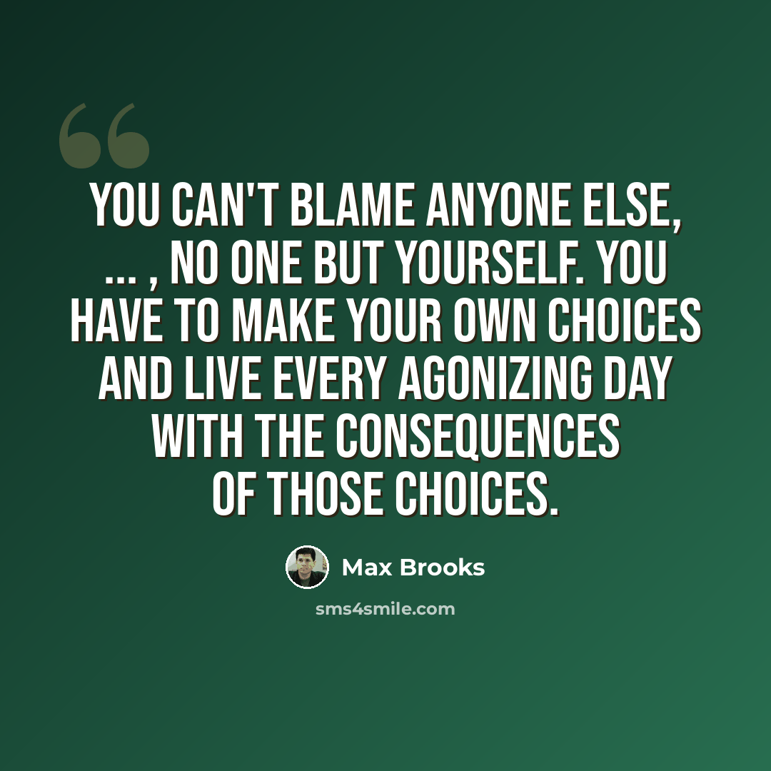 “You can't blame anyone else, ... , no one but yourself. You have to make your own choices and live every agonizing day with the consequences of those choices.” quote by Max Brooks
