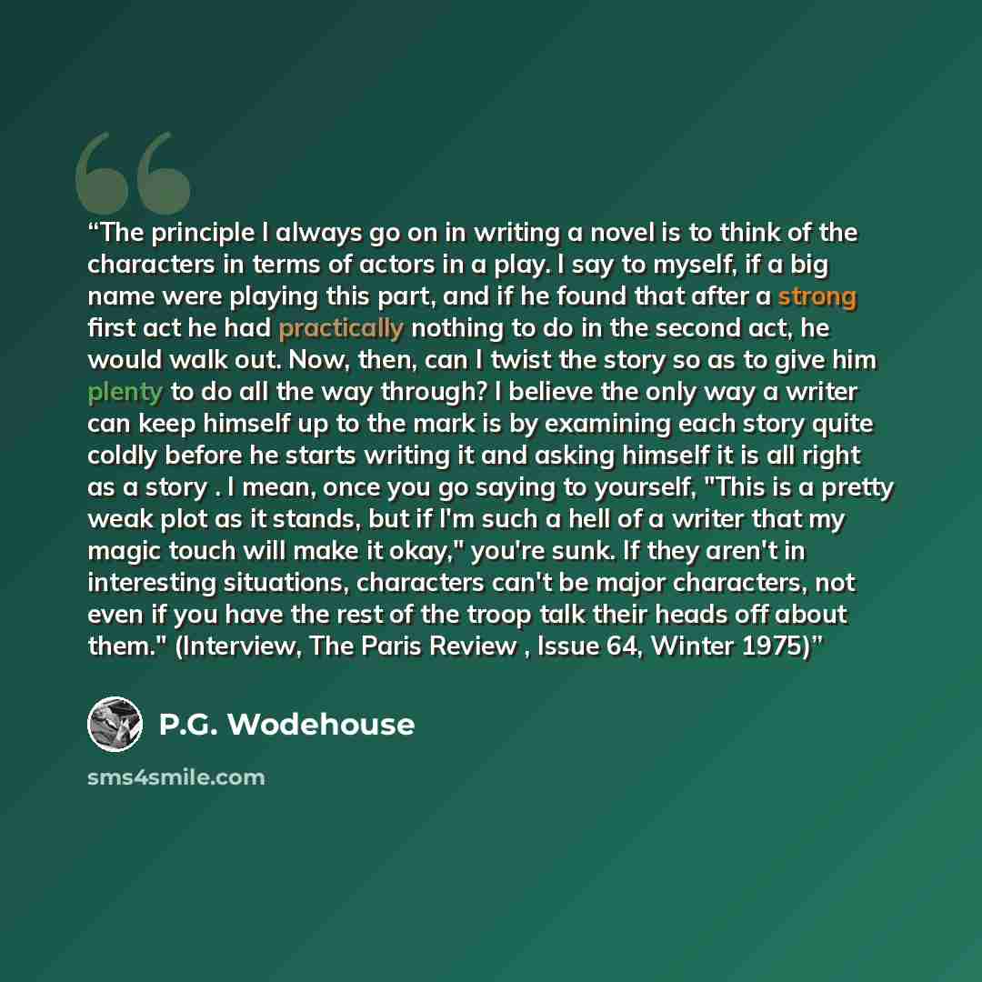 “The principle I always go on in writing a novel is to think of the characters in terms of actors in a play. I say to myself, if a big name were playing this part, and if he found that after a strong first act he had practically nothing to do in the second act, he would walk out. Now, then, can I…” quote by P.G. Wodehouse