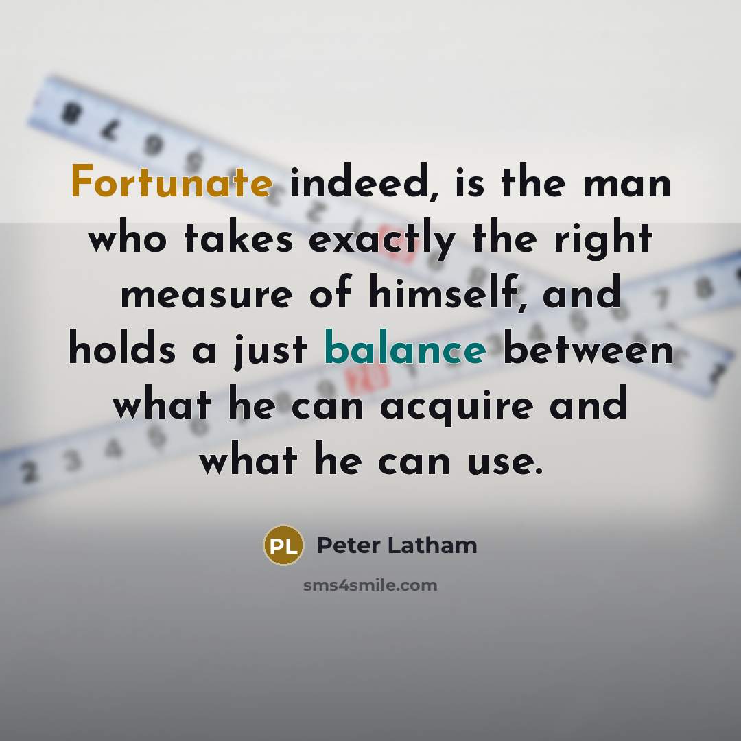 “Fortunate indeed, is the man who takes exactly the right measure of himself, and holds a just balance between what he can acquire and what he can use.” quote by Peter Latham