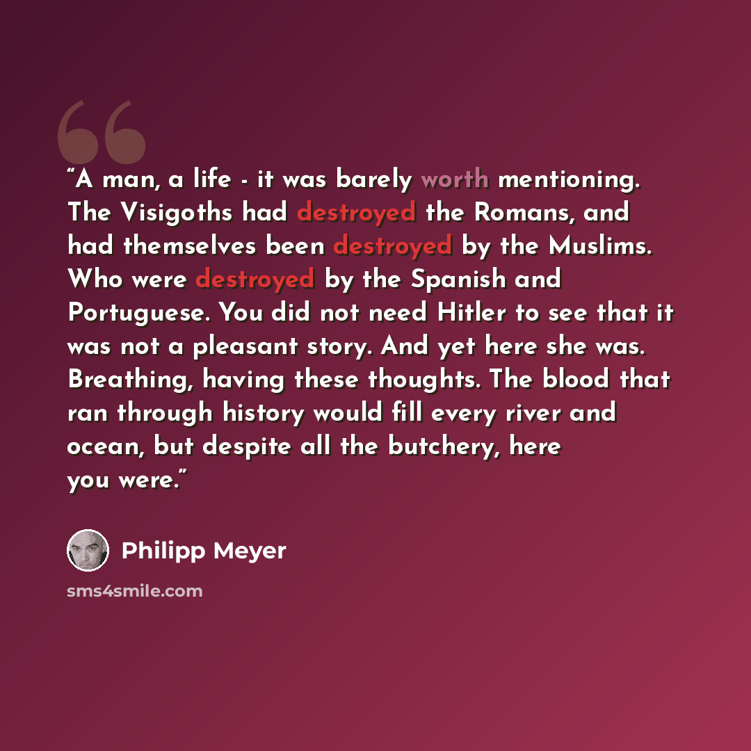“A man, a life - it was barely worth mentioning. The Visigoths had destroyed the Romans, and had themselves been destroyed by the Muslims. Who were destroyed by the Spanish and Portuguese. You did not need Hitler to see that it was not a pleasant story. And yet here she was. Breathing, having these…” quote by Philipp Meyer