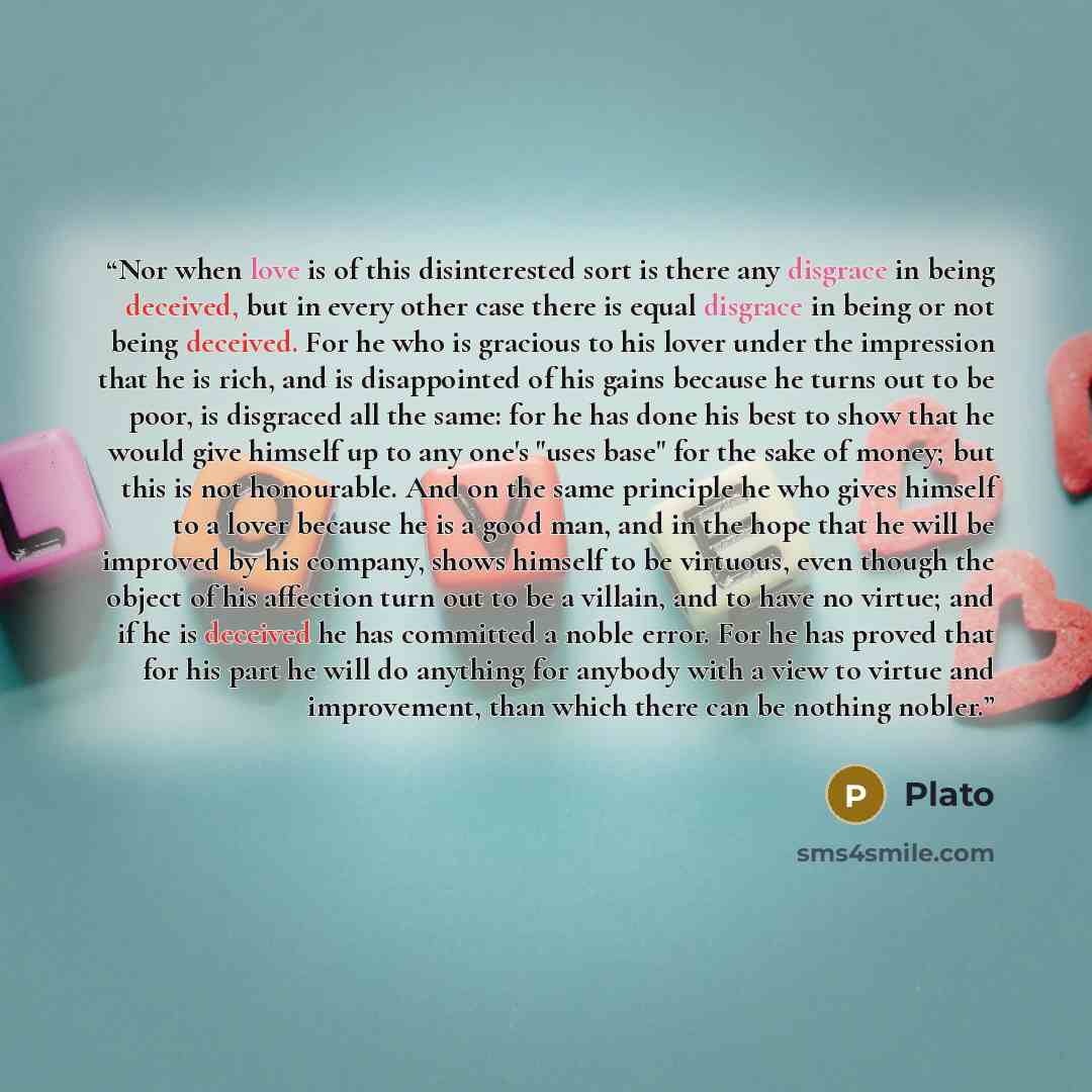 “Nor when love is of this disinterested sort is there any disgrace in being deceived, but in every other case there is equal disgrace in being or not being deceived. For he who is gracious to his lover under the impression that he is rich, and is disappointed of his gains because he turns out to be…” quote by Plato