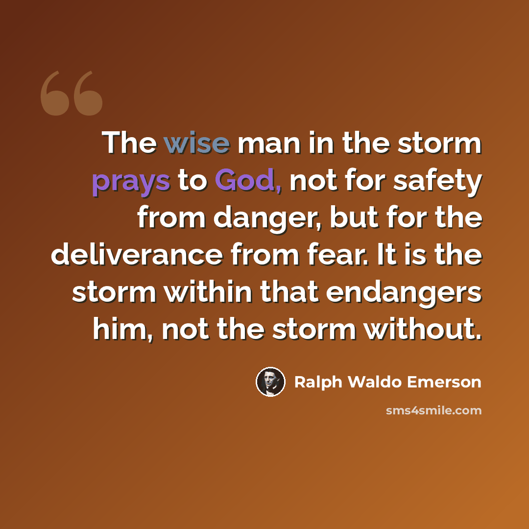“The wise man in the storm prays to God, not for safety from danger, but for the deliverance from fear. It is the storm within that endangers him, not the storm without.” quote by Ralph Waldo Emerson