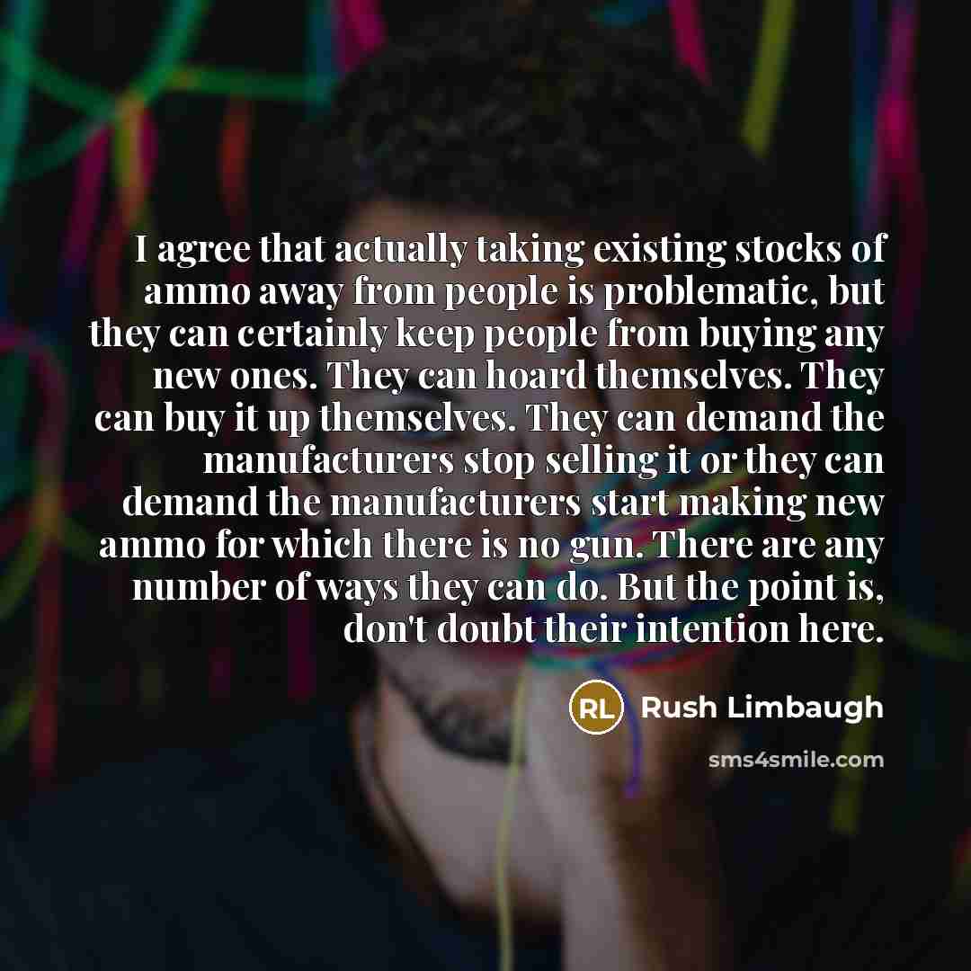 “I agree that actually taking existing stocks of ammo away from people is problematic, but they can certainly keep people from buying any new ones. They can hoard themselves. They can buy it up themselves. They can demand the manufacturers stop selling it or they can demand the manufacturers start…” quote by Rush Limbaugh