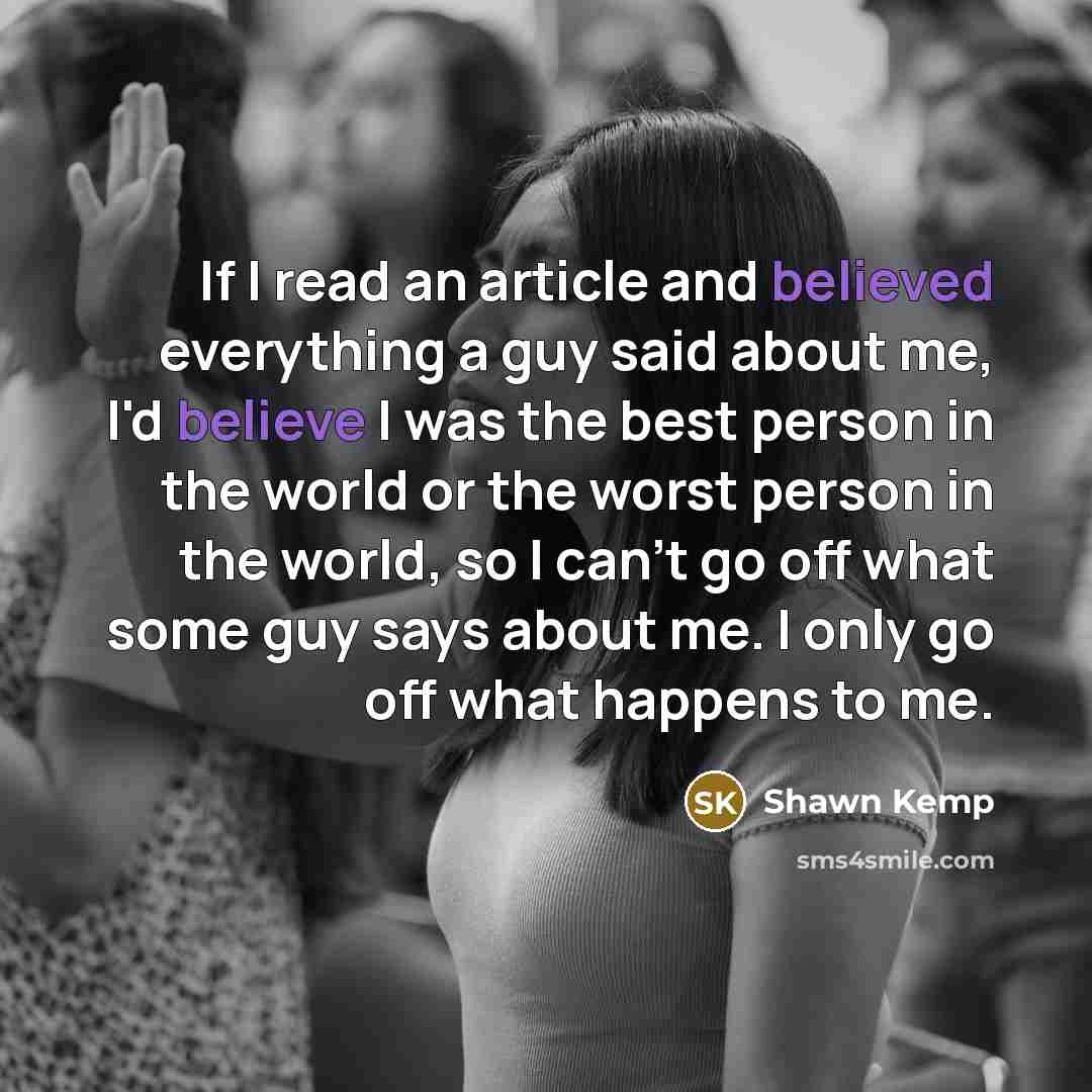 “If I read an article and believed everything a guy said about me, I'd believe I was the best person in the world or the worst person in the world, so I can't go off what some guy says about me. I only go off what happens to me.” quote by Shawn Kemp