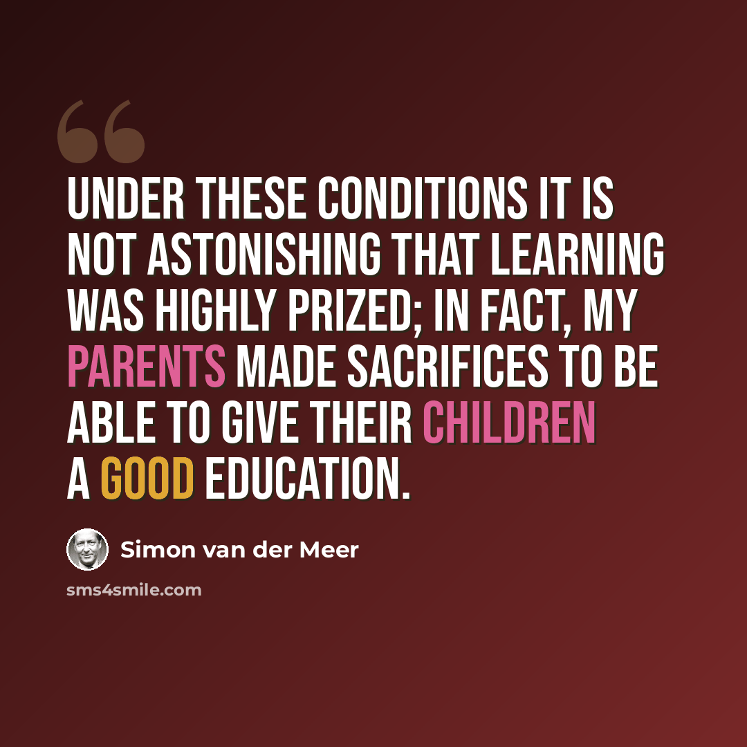 “Under these conditions it is not astonishing that learning was highly prized; in fact, my parents made sacrifices to be able to give their children a good education.” quote by Simon van der Meer