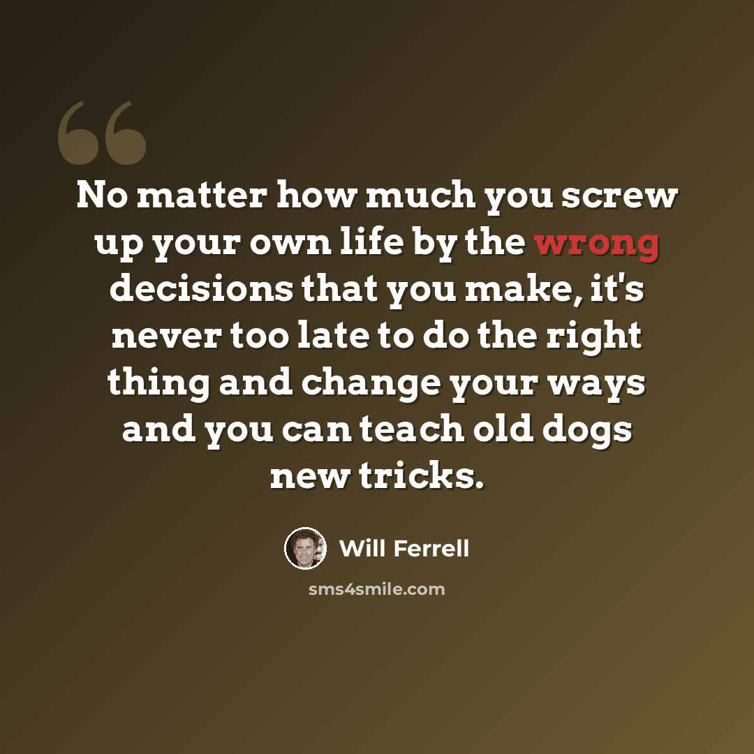 “No matter how much you screw up your own life by the wrong decisions that you make, it's never too late to do the right thing and change your ways and you can teach old dogs new tricks.” quote by Will Ferrell