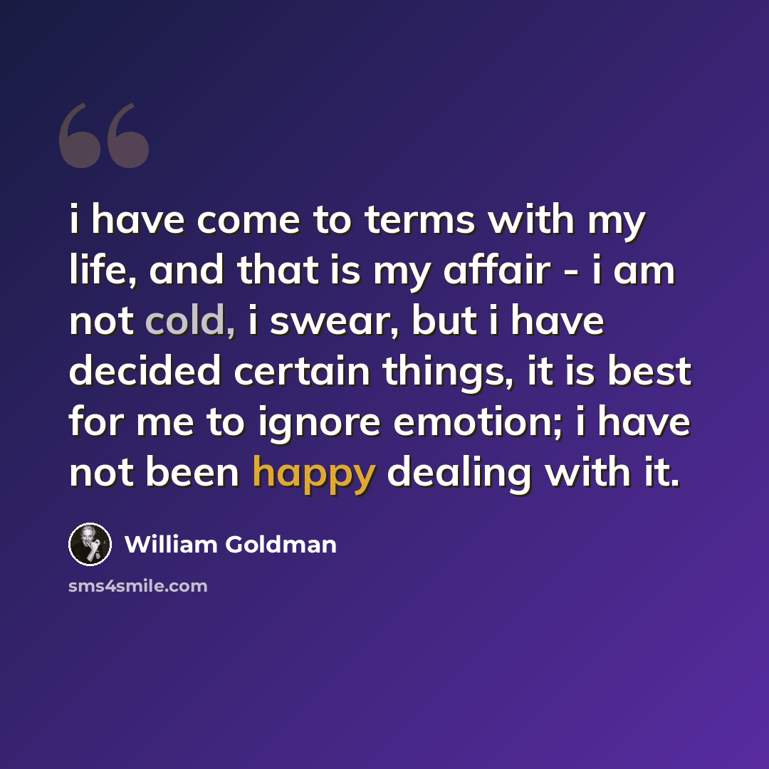“i have come to terms with my life, and that is my affair - i am not cold, i swear, but i have decided certain things, it is best for me to ignore emotion; i have not been happy dealing with it.” quote by William Goldman