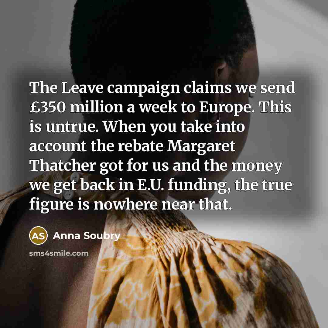 “The Leave campaign claims we send £350 million a week to Europe. This is untrue. When you take into account the rebate Margaret Thatcher got for us and the money we get back in E.U. funding, the true figure is nowhere near that.” quote by Anna Soubry
