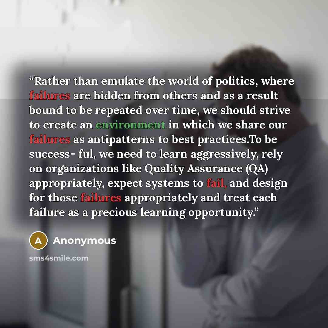 “Rather than emulate the world of politics, where failures are hidden from others and as a result bound to be repeated over time, we should strive to create an environment in which we share our failures as antipatterns to best practices.To be success- ful, we need to learn aggressively, rely on…” quote by Anonymous