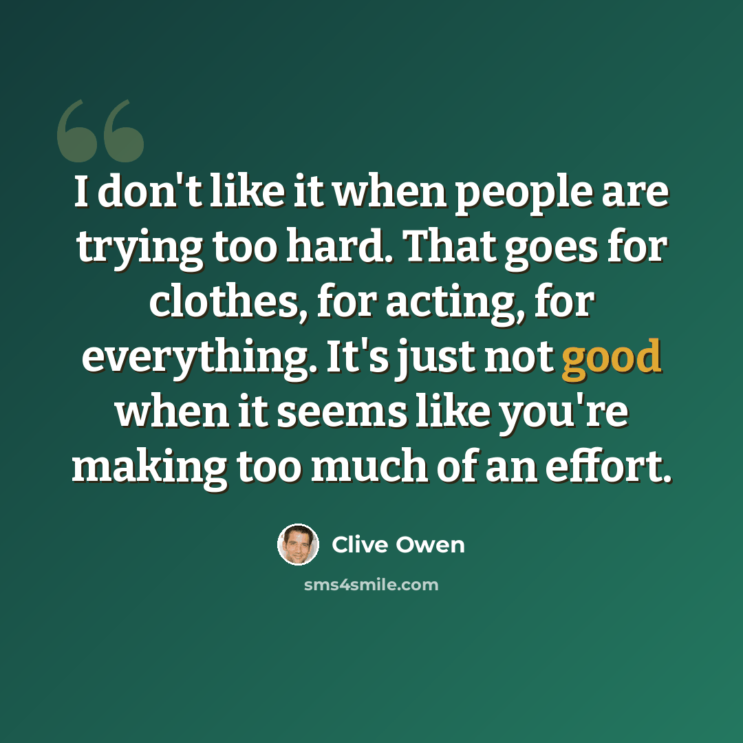 “I don't like it when people are trying too hard. That goes for clothes, for acting, for everything. It's just not good when it seems like you're making too much of an effort.” quote by Clive Owen