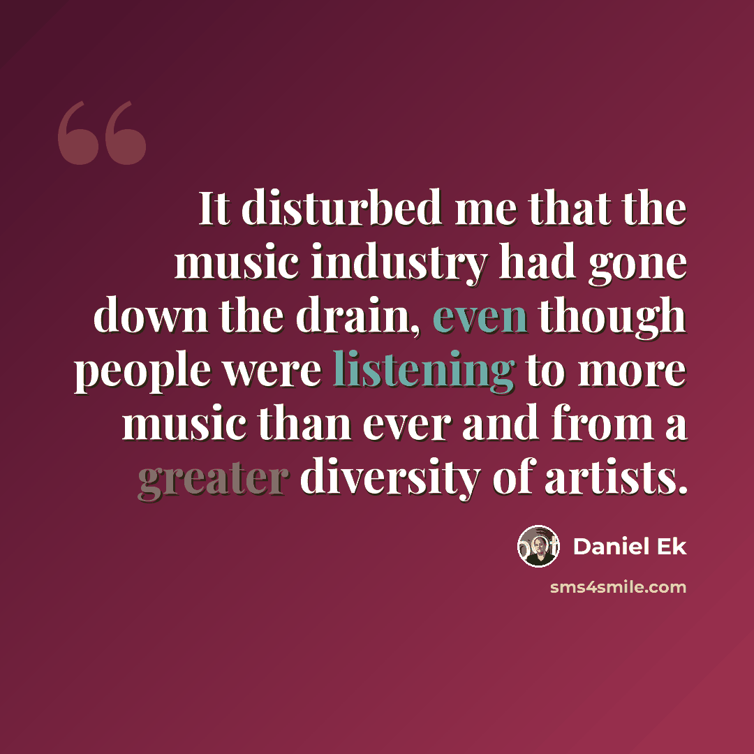 “It disturbed me that the music industry had gone down the drain, even though people were listening to more music than ever and from a greater diversity of artists.” quote by Daniel Ek