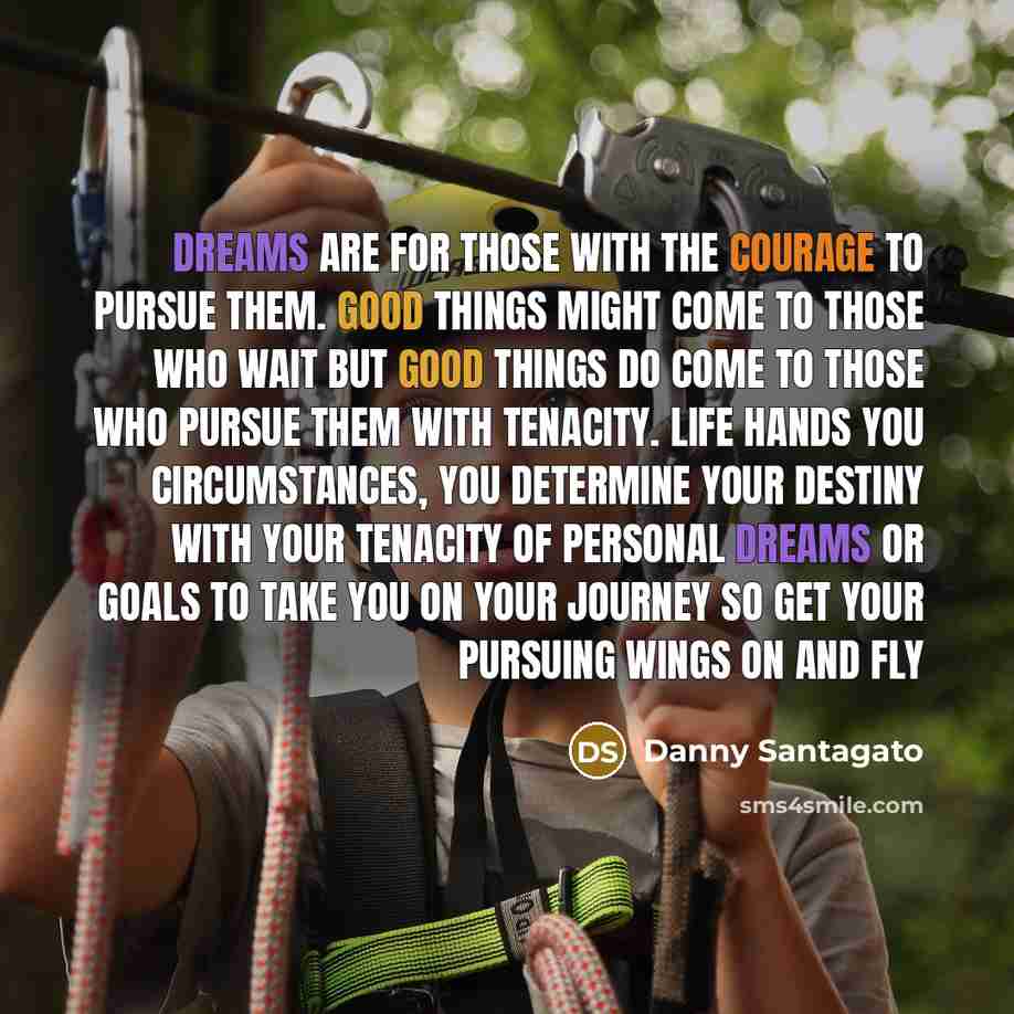 “Dreams are for those with the courage to pursue them. Good things might come to those who wait but good things do come to those who pursue them with tenacity. Life hands you circumstances, you determine your destiny with your tenacity of personal dreams or goals to take you on your journey so get…” quote by Danny Santagato