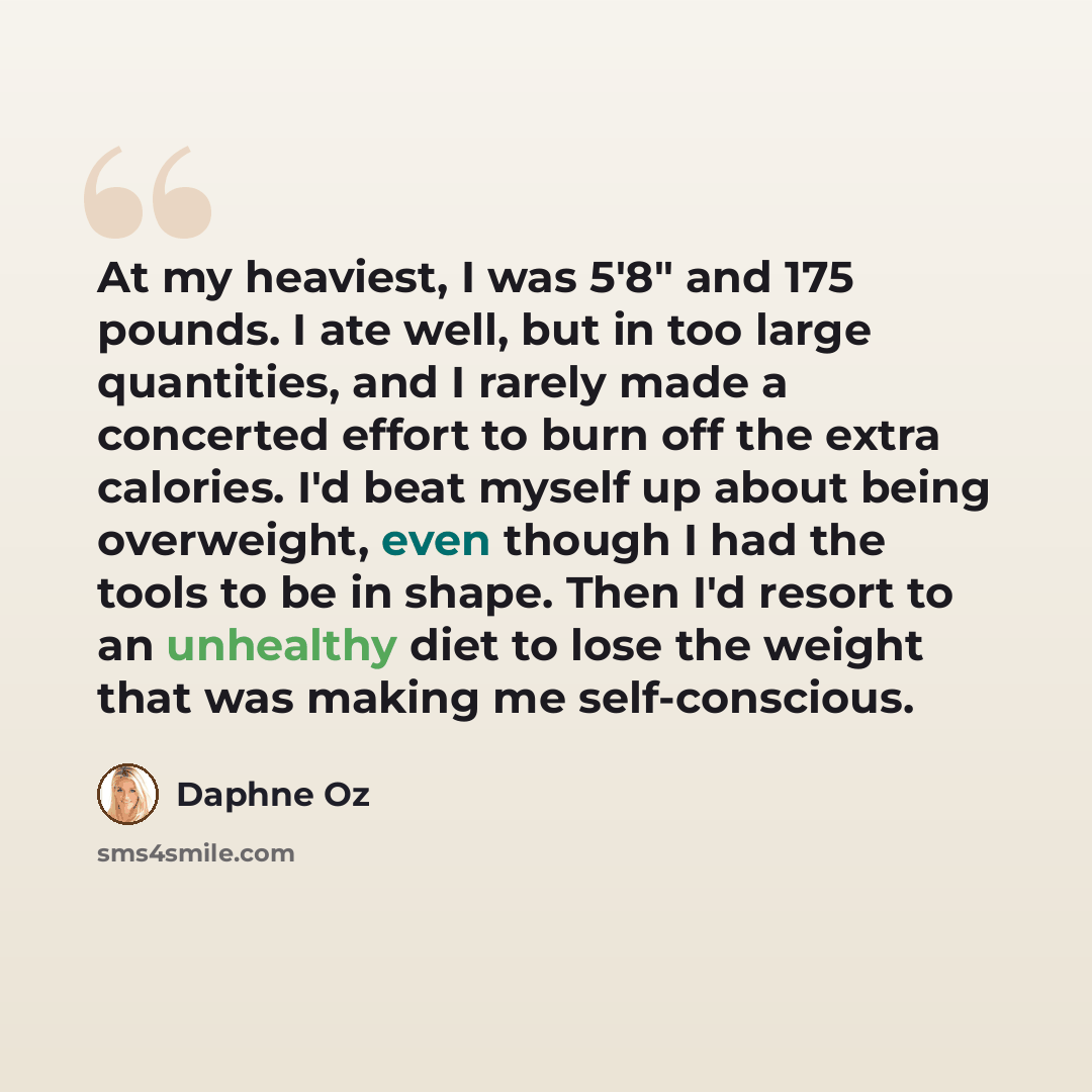 “At my heaviest, I was 5'8" and 175 pounds. I ate well, but in too large quantities, and I rarely made a concerted effort to burn off the extra calories. I'd beat myself up about being overweight, even though I had the tools to be in shape. Then I'd resort to an unhealthy diet to lose the weight…” quote by Daphne Oz