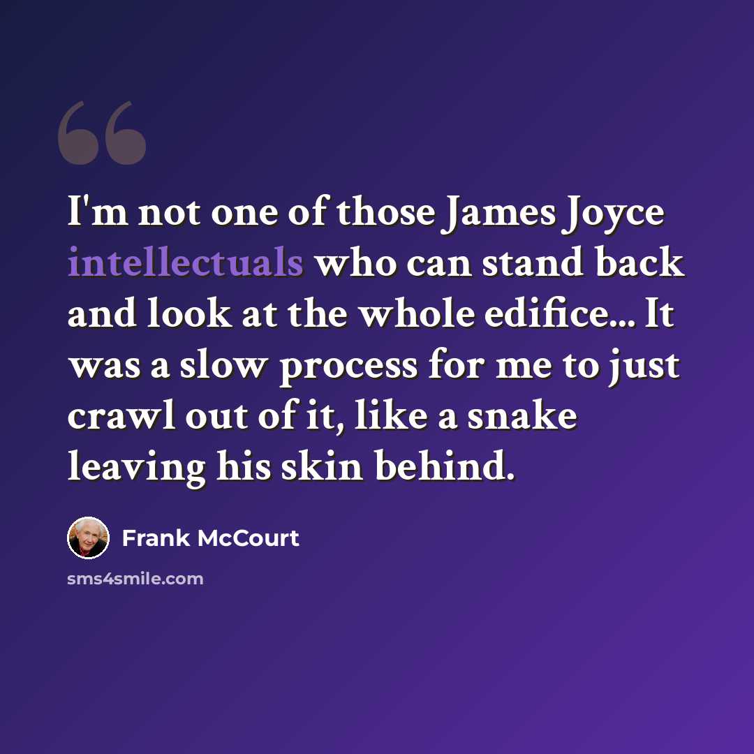“I'm not one of those James Joyce intellectuals who can stand back and look at the whole edifice... It was a slow process for me to just crawl out of it, like a snake leaving his skin behind.” quote by Frank McCourt