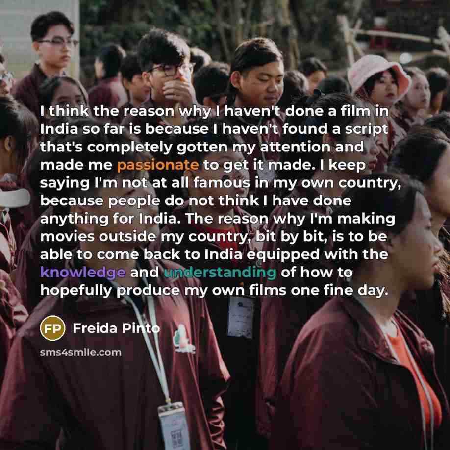 “I think the reason why I haven't done a film in India so far is because I haven't found a script that's completely gotten my attention and made me passionate to get it made. I keep saying I'm not at all famous in my own country, because people do not think I have done anything for India. The…” quote by Freida Pinto