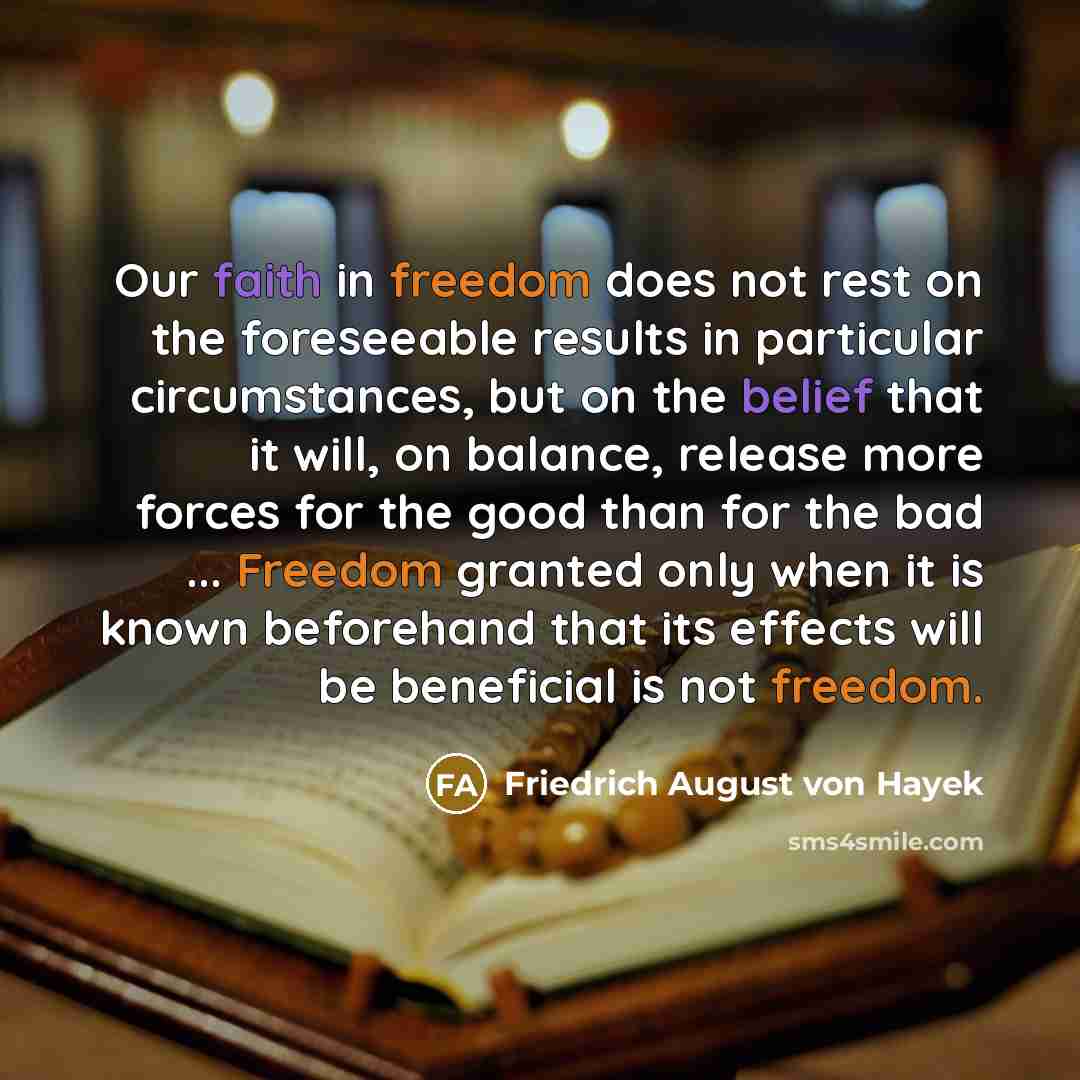 “Our faith in freedom does not rest on the foreseeable results in particular circumstances, but on the belief that it will, on balance, release more forces for the good than for the bad ... Freedom granted only when it is known beforehand that its effects will be beneficial is not freedom.” quote by Friedrich August von Hayek