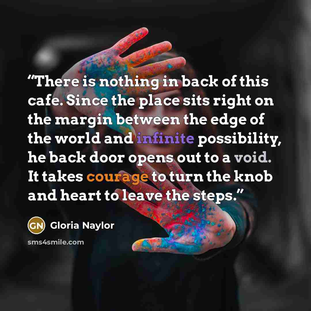 “There is nothing in back of this cafe. Since the place sits right on the margin between the edge of the world and infinite possibility, he back door opens out to a void. It takes courage to turn the knob and heart to leave the steps.” quote by Gloria Naylor