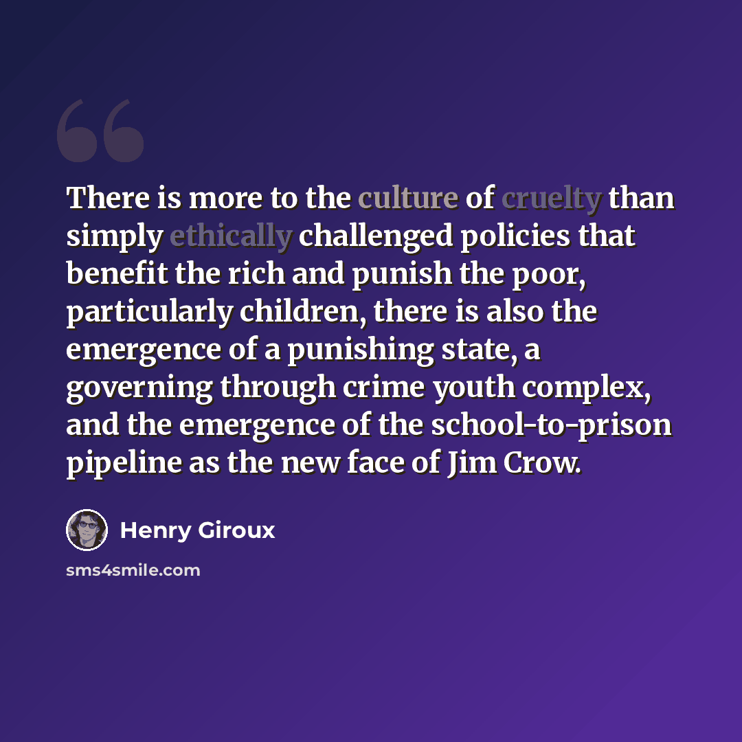 “There is more to the culture of cruelty than simply ethically challenged policies that benefit the rich and punish the poor, particularly children, there is also the emergence of a punishing state, a governing through crime youth complex, and the emergence of the school-to-prison pipeline as the…” quote by Henry Giroux