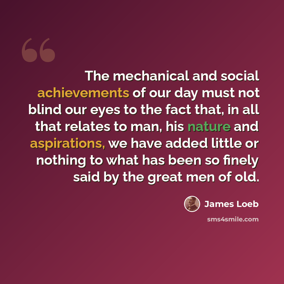 “The mechanical and social achievements of our day must not blind our eyes to the fact that, in all that relates to man, his nature and aspirations, we have added little or nothing to what has been so finely said by the great men of old.” quote by James Loeb
