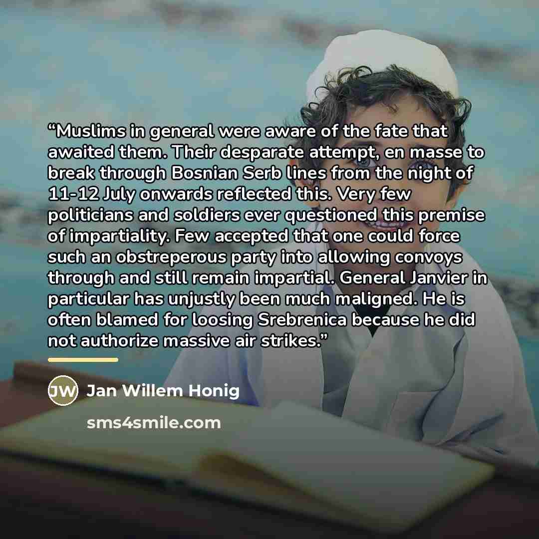 “Muslims in general were aware of the fate that awaited them. Their desparate attempt, en masse to break through Bosnian Serb lines from the night of 11-12 July onwards reflected this. Very few politicians and soldiers ever questioned this premise of impartiality. Few accepted that one could force…” quote by Jan Willem Honig