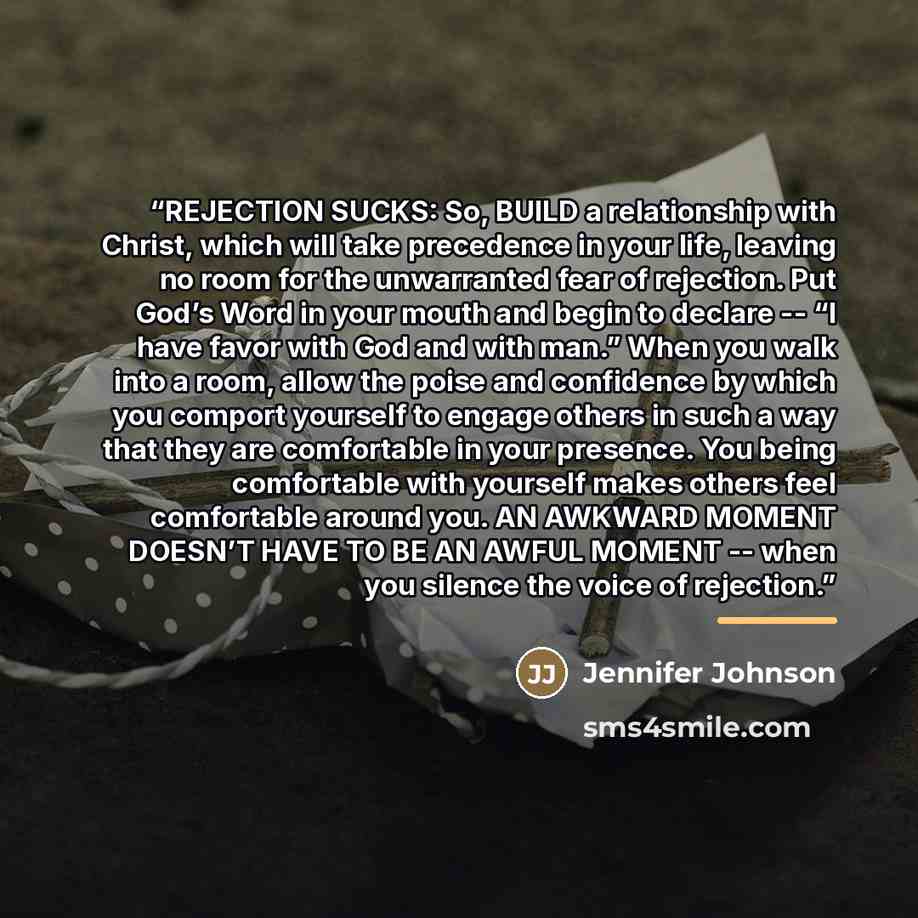 “REJECTION SUCKS: So, BUILD a relationship with Christ, which will take precedence in your life, leaving no room for the unwarranted fear of rejection. Put God’s Word in your mouth and begin to declare -- “I have favor with God and with man.” When you walk into a room, allow the poise and…” quote by Jennifer Johnson