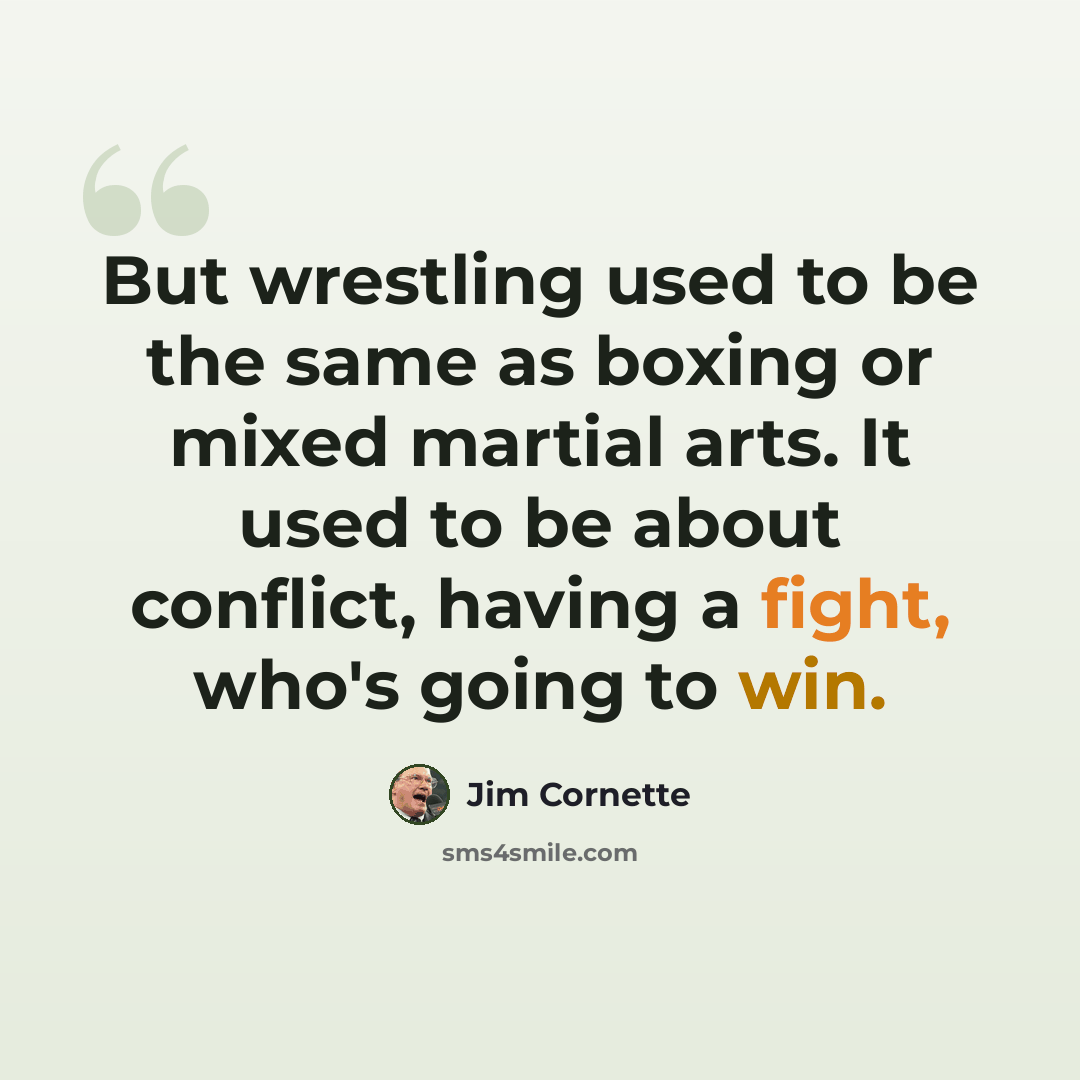 “But wrestling used to be the same as boxing or mixed martial arts. It used to be about conflict, having a fight, who's going to win.” quote by Jim Cornette