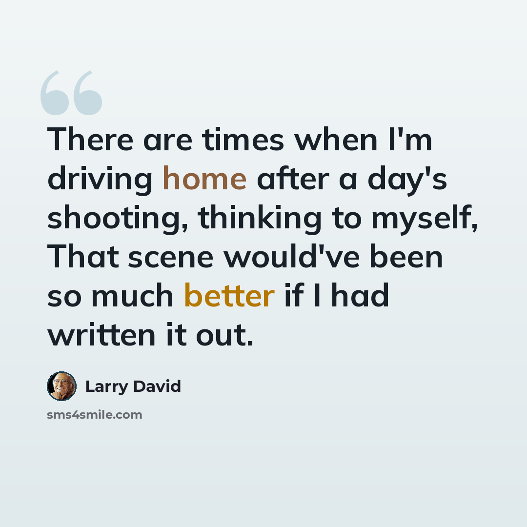 “There are times when I'm driving home after a day's shooting, thinking to myself, That scene would've been so much better if I had written it out.” quote by Larry David