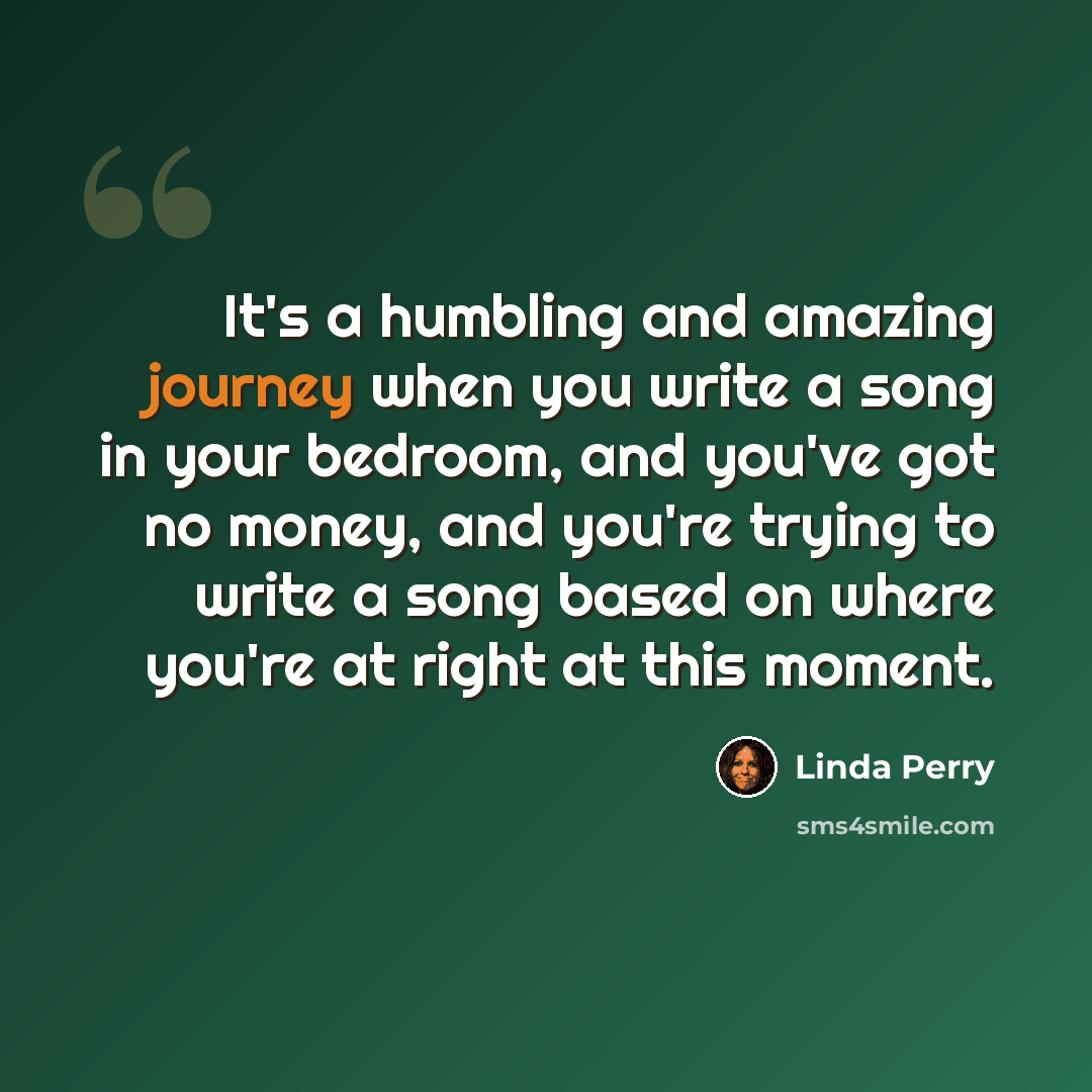 “It's a humbling and amazing journey when you write a song in your bedroom, and you've got no money, and you're trying to write a song based on where you're at right at this moment.” quote by Linda Perry