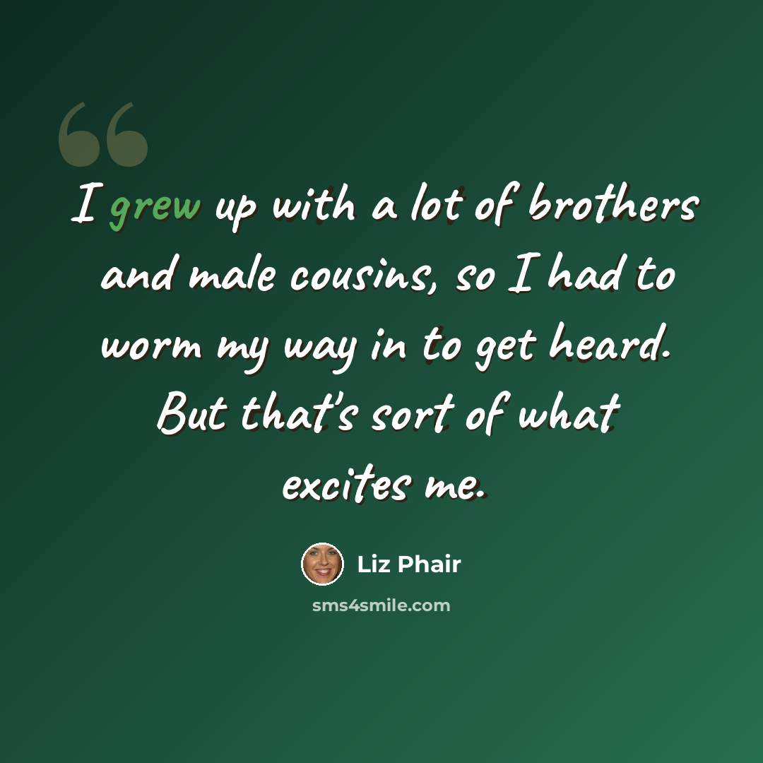 “I grew up with a lot of brothers and male cousins, so I had to worm my way in to get heard. But that's sort of what excites me.” quote by Liz Phair