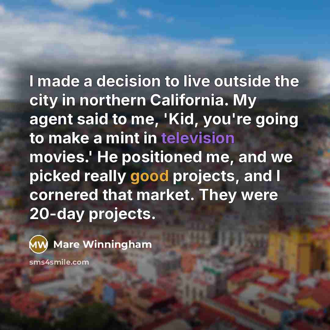 “I made a decision to live outside the city in northern California. My agent said to me, 'Kid, you're going to make a mint in television movies.' He positioned me, and we picked really good projects, and I cornered that market. They were 20-day projects.” quote by Mare Winningham