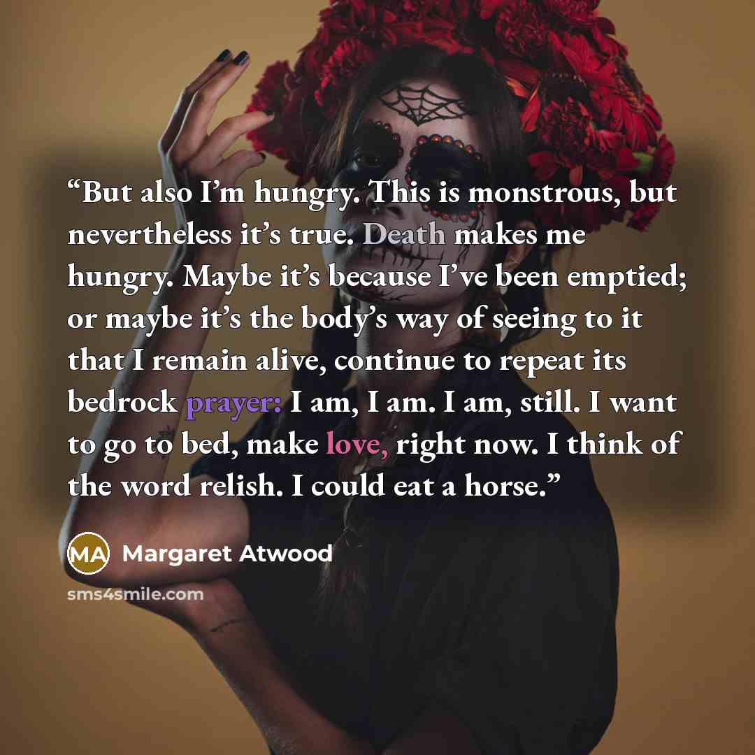 “But also I’m hungry. This is monstrous, but nevertheless it’s true. Death makes me hungry. Maybe it’s because I’ve been emptied; or maybe it’s the body’s way of seeing to it that I remain alive, continue to repeat its bedrock prayer: I am, I am. I am, still. I want to go to bed, make love, right…” quote by Margaret Atwood