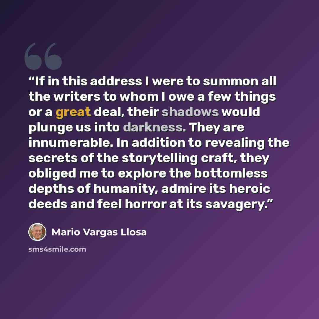 “If in this address I were to summon all the writers to whom I owe a few things or a great deal, their shadows would plunge us into darkness. They are innumerable. In addition to revealing the secrets of the storytelling craft, they obliged me to explore the bottomless depths of humanity, admire…” quote by Mario Vargas Llosa
