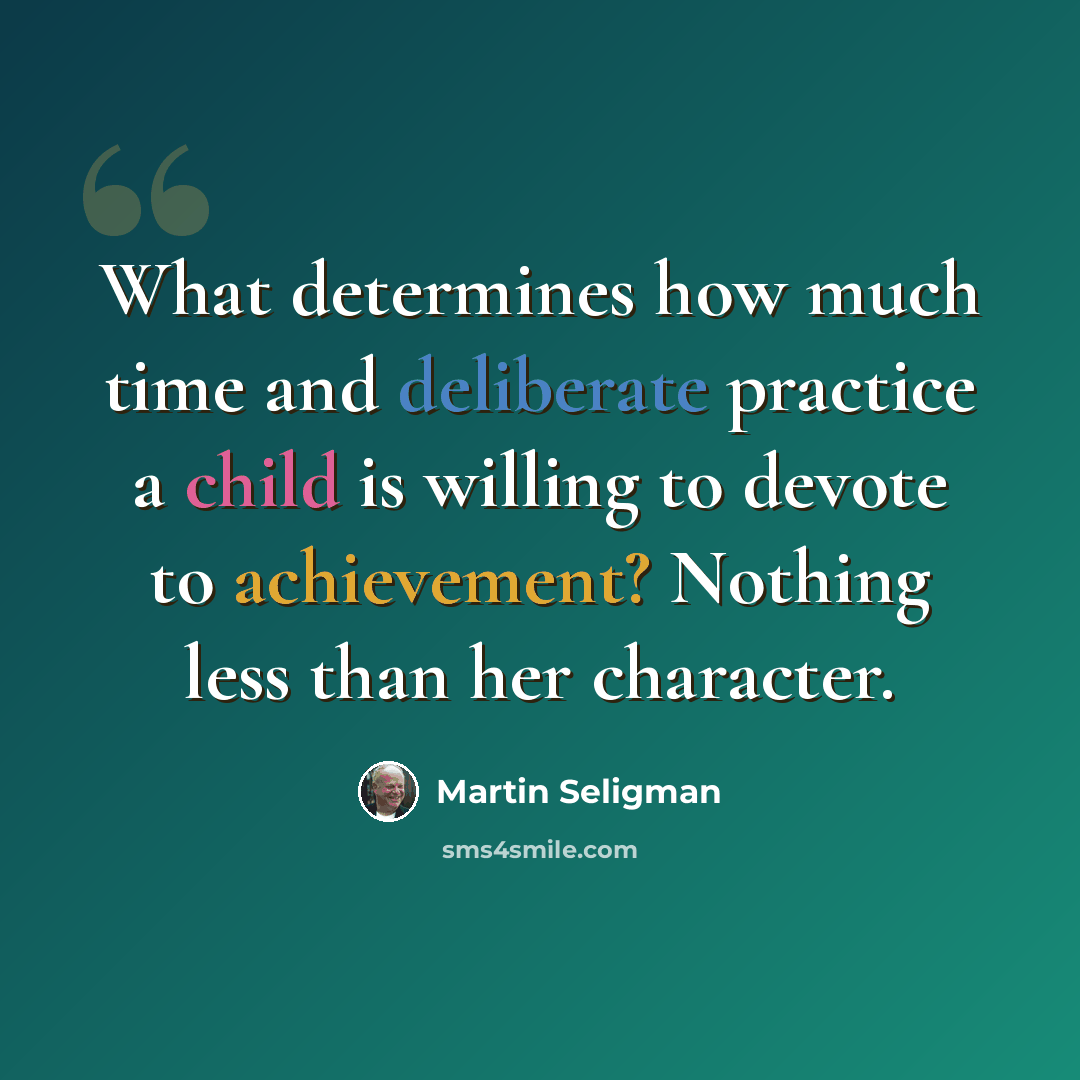 “What determines how much time and deliberate practice a child is willing to devote to achievement? Nothing less than her character.” quote by Martin Seligman