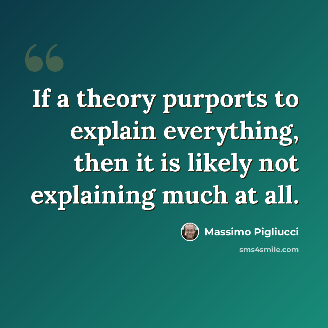 “If a theory purports to explain everything, then it is likely not explaining much at all.” quote by Massimo Pigliucci