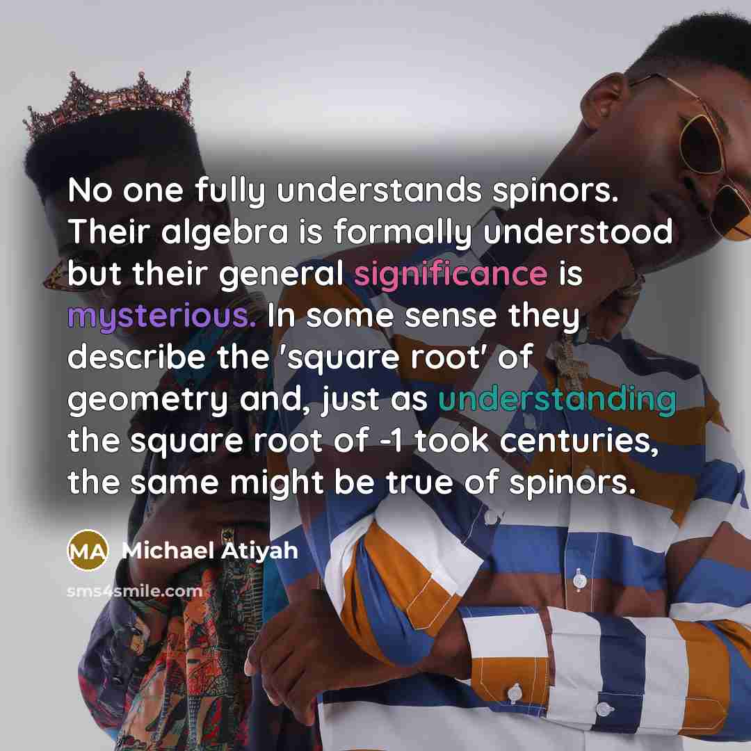 “No one fully understands spinors. Their algebra is formally understood but their general significance is mysterious. In some sense they describe the 'square root' of geometry and, just as understanding the square root of -1 took centuries, the same might be true of spinors.” quote by Michael Atiyah