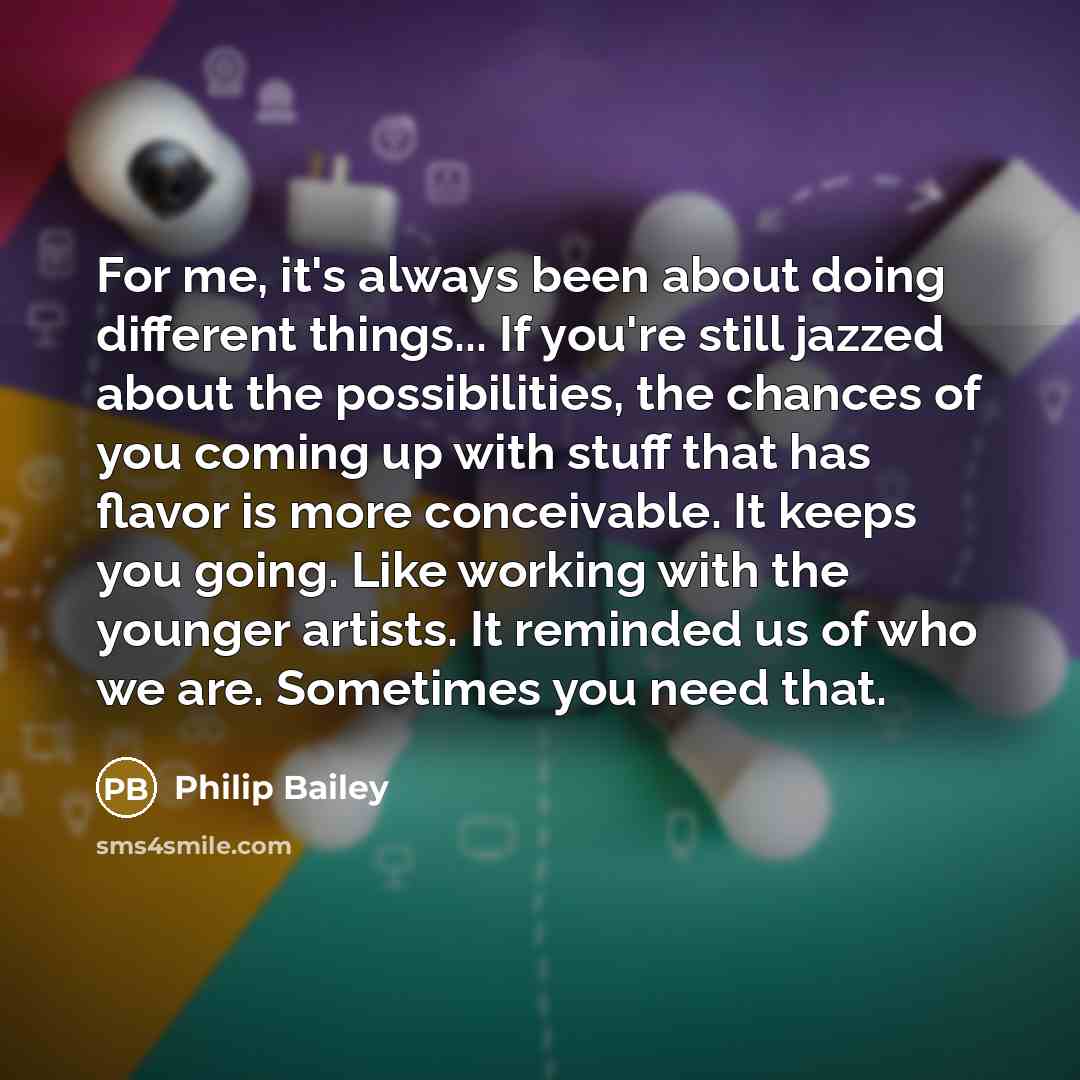 “For me, it's always been about doing different things... If you're still jazzed about the possibilities, the chances of you coming up with stuff that has flavor is more conceivable. It keeps you going. Like working with the younger artists. It reminded us of who we are. Sometimes you need that.” quote by Philip Bailey