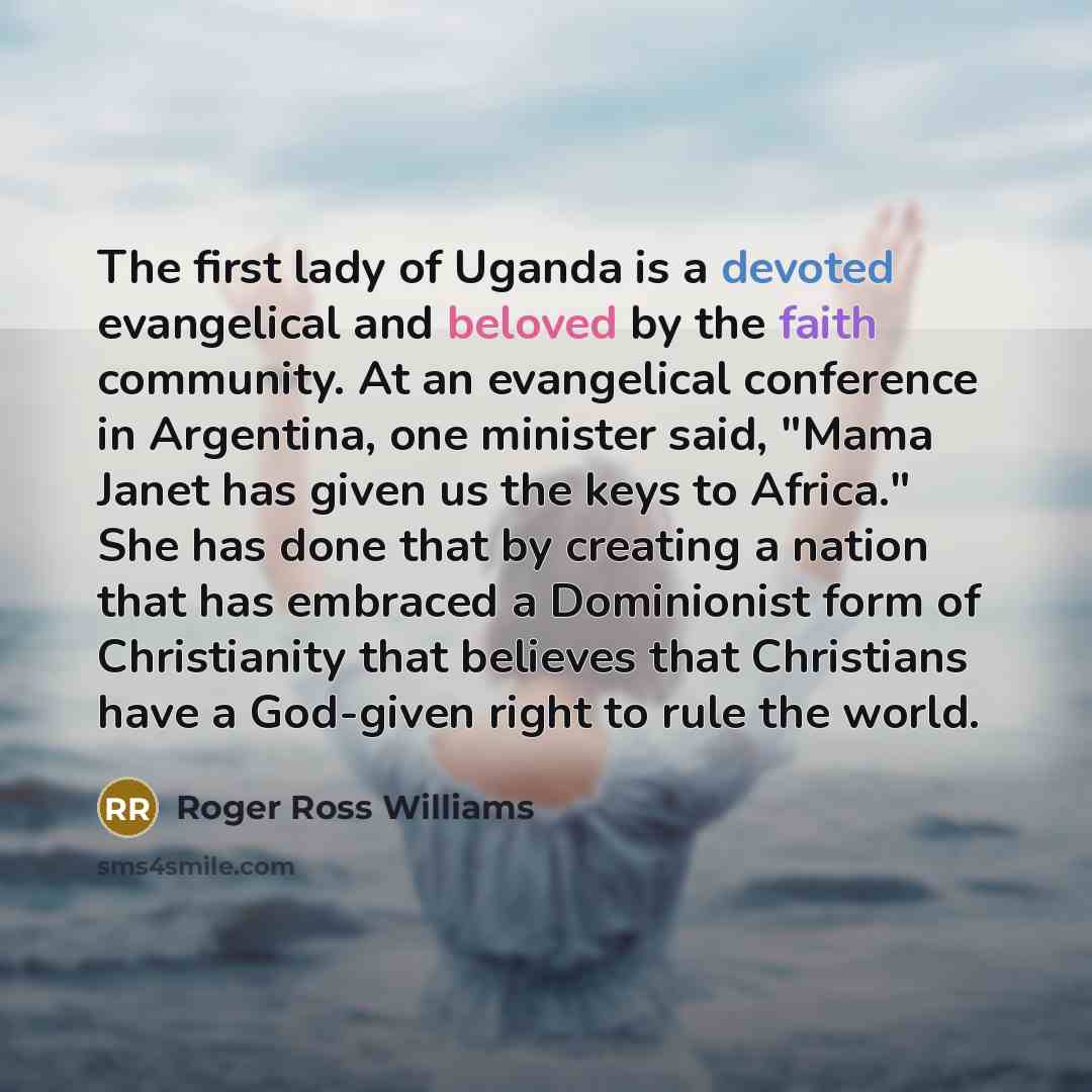 “The first lady of Uganda is a devoted evangelical and beloved by the faith community. At an evangelical conference in Argentina, one minister said, "Mama Janet has given us the keys to Africa." She has done that by creating a nation that has embraced a Dominionist form of Christianity that…” quote by Roger Ross Williams