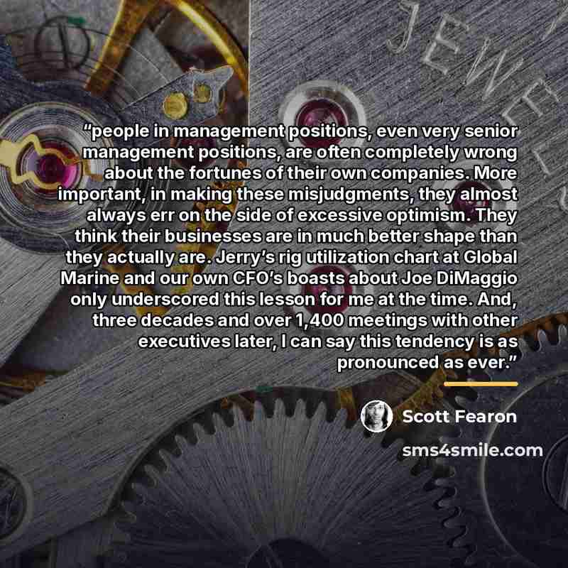“people in management positions, even very senior management positions, are often completely wrong about the fortunes of their own companies. More important, in making these misjudgments, they almost always err on the side of excessive optimism. They think their businesses are in much better shape…” quote by Scott Fearon