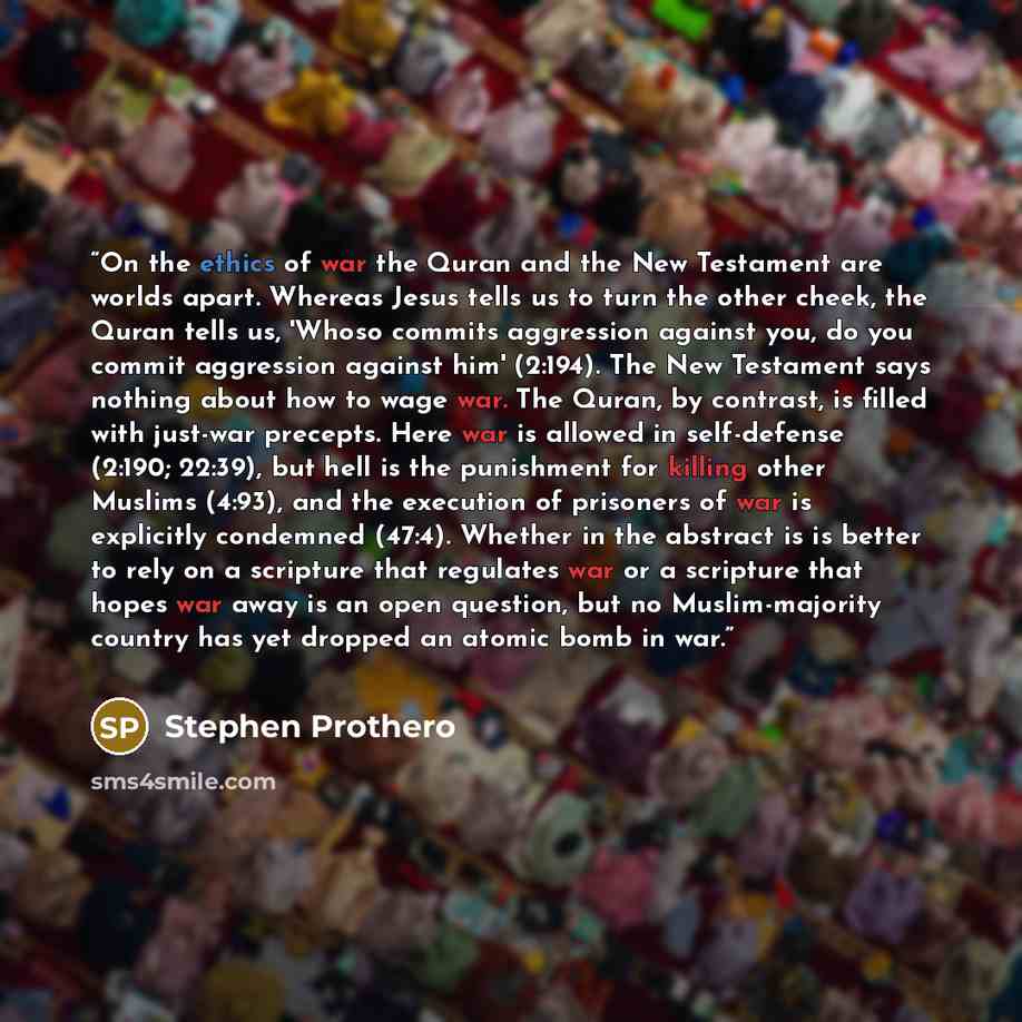 “On the ethics of war the Quran and the New Testament are worlds apart. Whereas Jesus tells us to turn the other cheek, the Quran tells us, 'Whoso commits aggression against you, do you commit aggression against him' (2:194). The New Testament says nothing about how to wage war. The Quran, by…” quote by Stephen Prothero