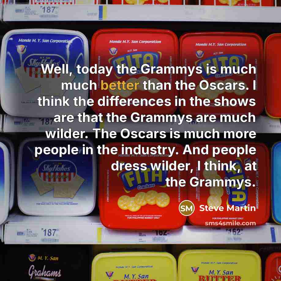 “Well, today the Grammys is much much better than the Oscars. I think the differences in the shows are that the Grammys are much wilder. The Oscars is much more people in the industry. And people dress wilder, I think, at the Grammys.” quote by Steve Martin