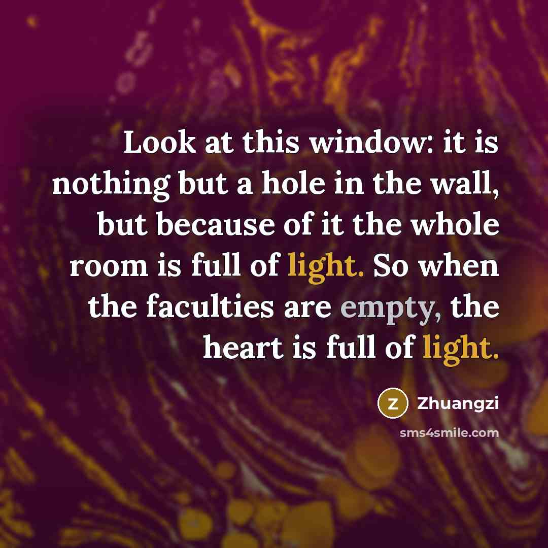 “Look at this window: it is nothing but a hole in the wall, but because of it the whole room is full of light. So when the faculties are empty, the heart is full of light.” quote by Zhuangzi