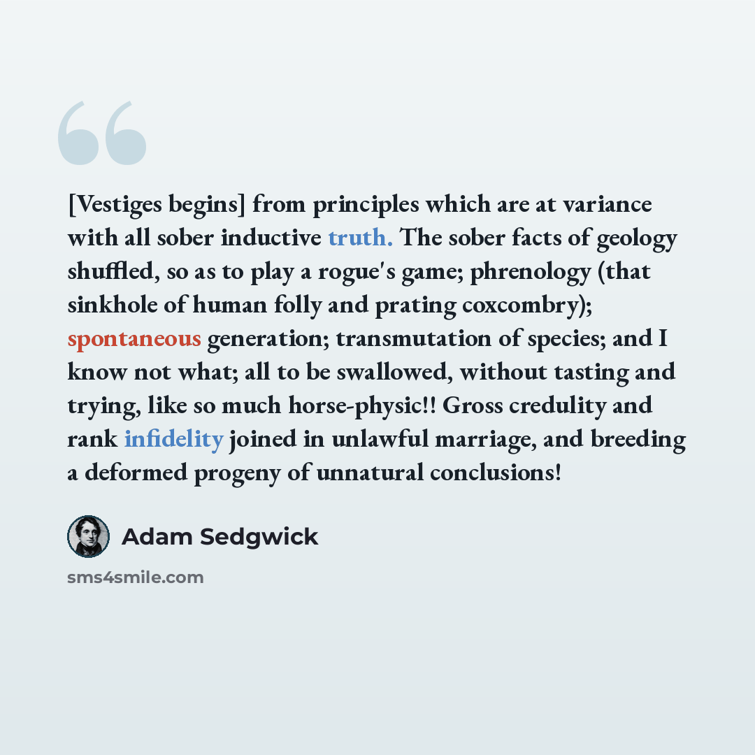 “[Vestiges begins] from principles which are at variance with all sober inductive truth. The sober facts of geology shuffled, so as to play a rogue's game; phrenology (that sinkhole of human folly and prating coxcombry); spontaneous generation; transmutation of species; and I know not what; all to…” quote by Adam Sedgwick