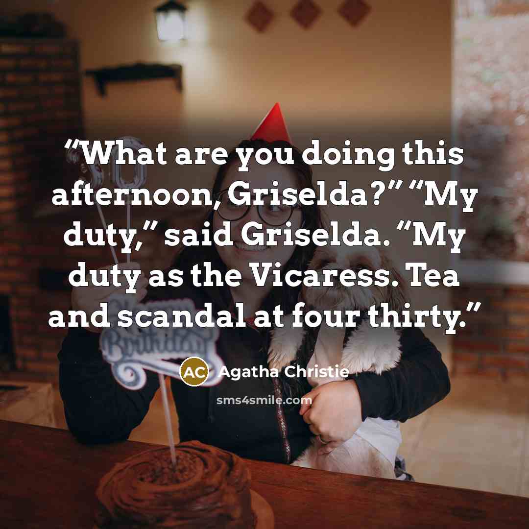 “What are you doing this afternoon, Griselda?” “My duty,” said Griselda. “My duty as the Vicaress. Tea and scandal at four thirty.” quote by Agatha Christie