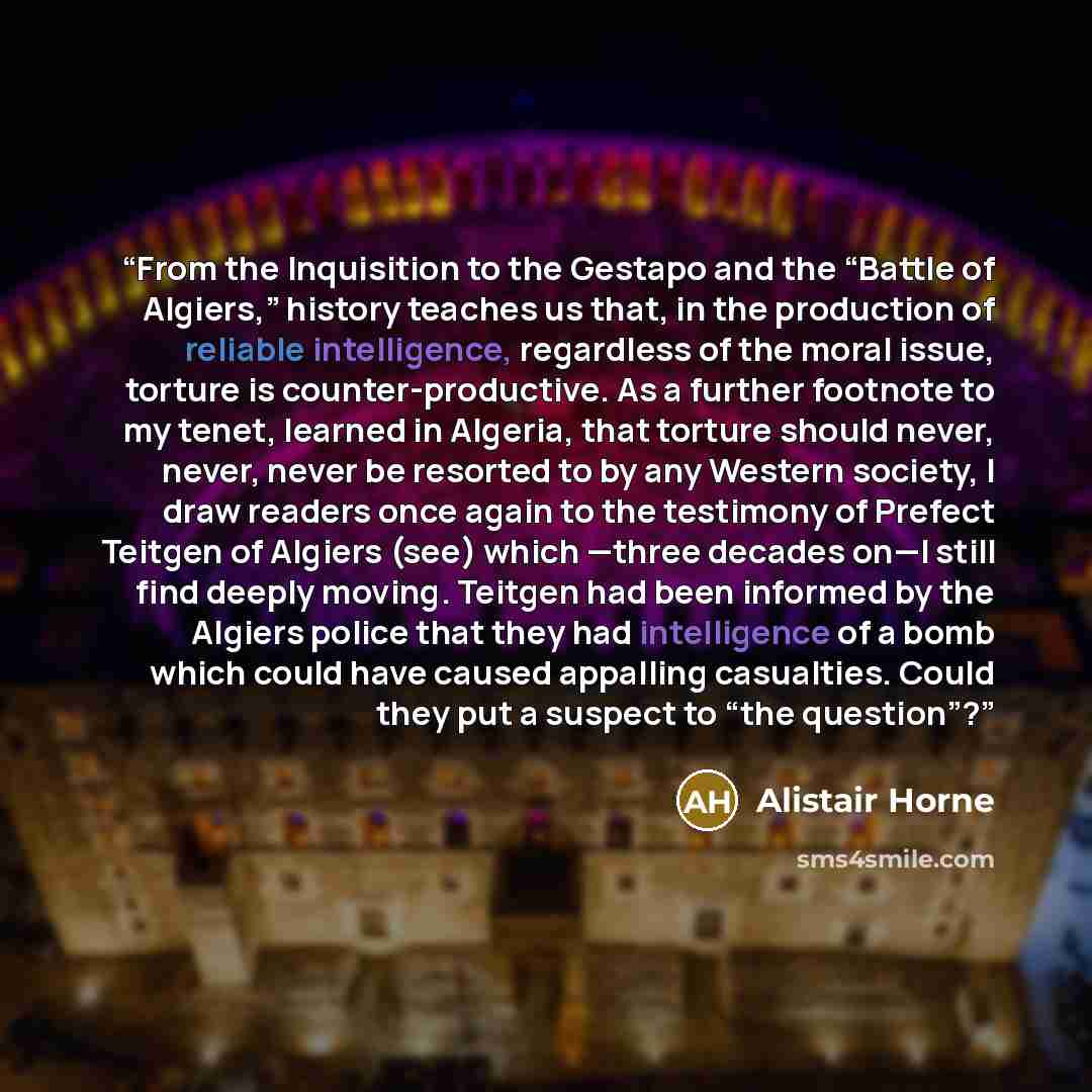 “From the Inquisition to the Gestapo and the “Battle of Algiers,” history teaches us that, in the production of reliable intelligence, regardless of the moral issue, torture is counter-productive. As a further footnote to my tenet, learned in Algeria, that torture should never, never, never be…” quote by Alistair Horne