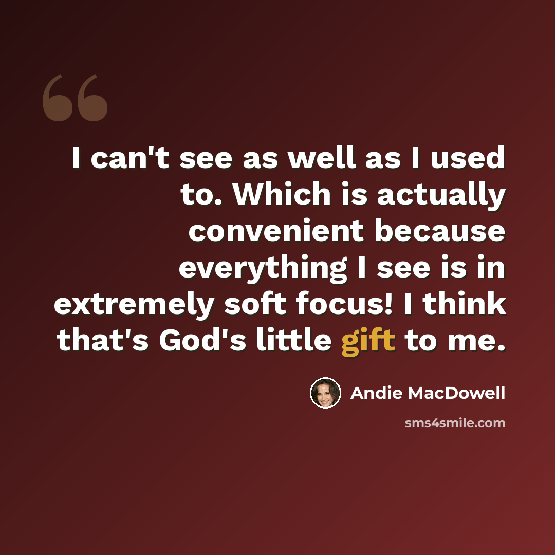 “I can't see as well as I used to. Which is actually convenient because everything I see is in extremely soft focus! I think that's God's little gift to me.” quote by Andie MacDowell