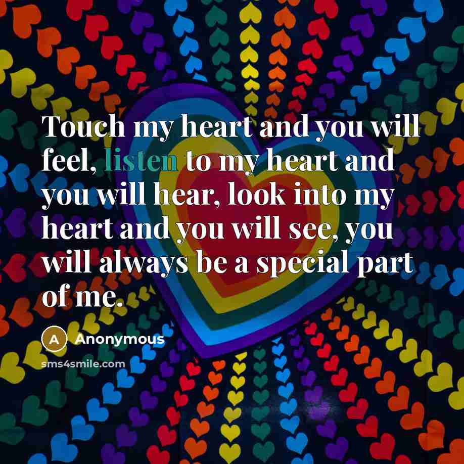 “Touch my heart and you will feel, listen to my heart and you will hear, look into my heart and you will see, you will always be a special part of me.” quote by Anonymous