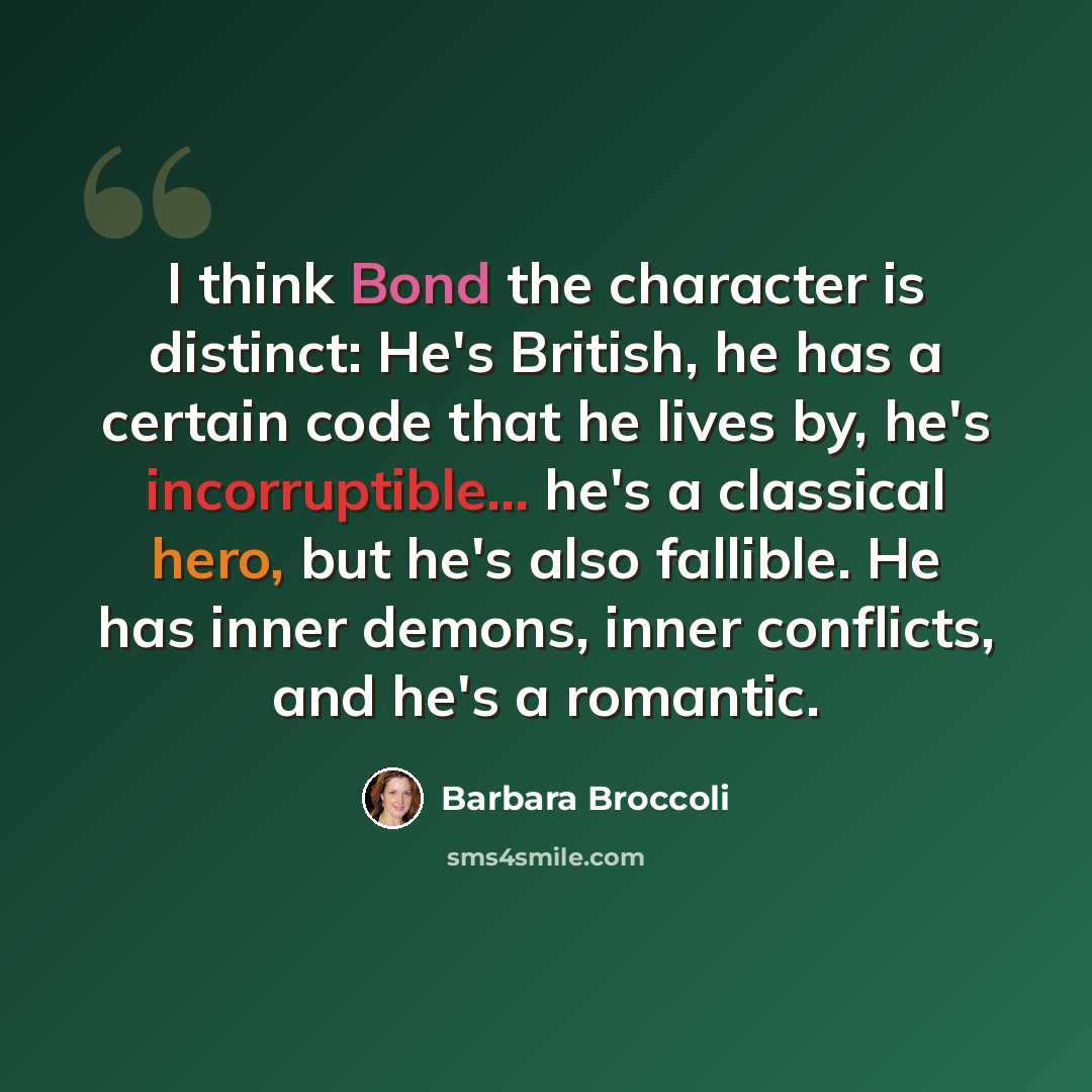 “I think Bond the character is distinct: He's British, he has a certain code that he lives by, he's incorruptible... he's a classical hero, but he's also fallible. He has inner demons, inner conflicts, and he's a romantic.” quote by Barbara Broccoli