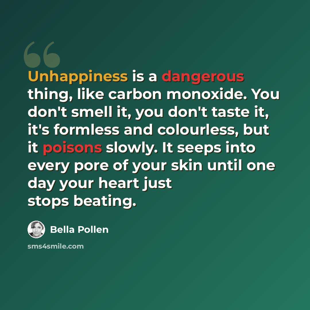 “Unhappiness is a dangerous thing, like carbon monoxide. You don't smell it, you don't taste it, it's formless and colourless, but it poisons slowly. It seeps into every pore of your skin until one day your heart just stops beating.” quote by Bella Pollen