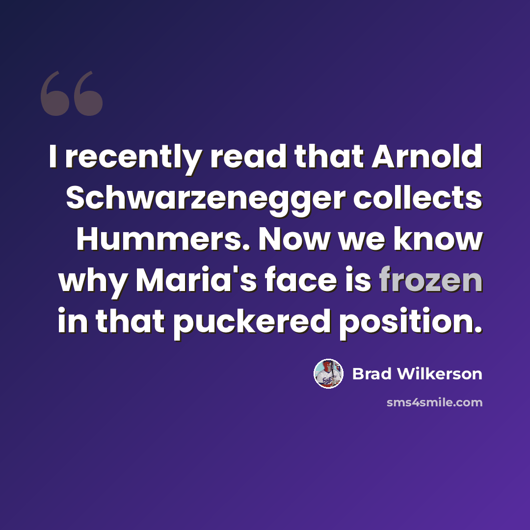 “I recently read that Arnold Schwarzenegger collects Hummers. Now we know why Maria's face is frozen in that puckered position.” quote by Brad Wilkerson