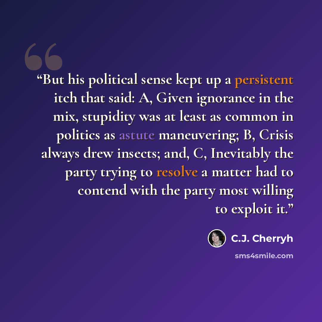 “But his political sense kept up a persistent itch that said: A, Given ignorance in the mix, stupidity was at least as common in politics as astute maneuvering; B, Crisis always drew insects; and, C, Inevitably the party trying to resolve a matter had to contend with the party most willing to…” quote by C.J. Cherryh
